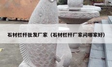 石材欄桿批發(fā)廠家（石材欄桿廠家問哪家好）