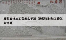 異型石材加工費(fèi)怎么手算（異型石材加工費(fèi)怎么計(jì)算）