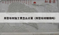 異型石材加工費(fèi)怎么計(jì)算（異型石材賺錢嗎）